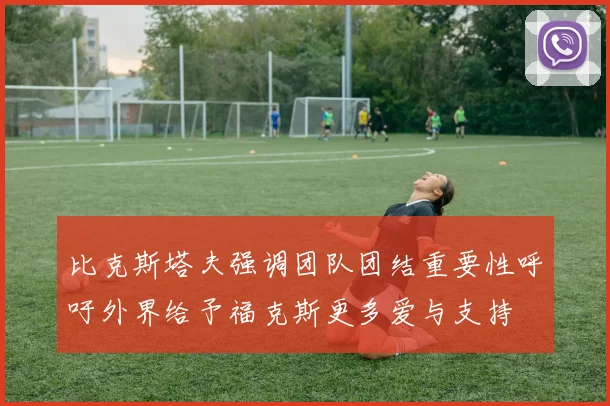 比克斯塔夫强调团队团结重要性呼吁外界给予福克斯更多爱与支持