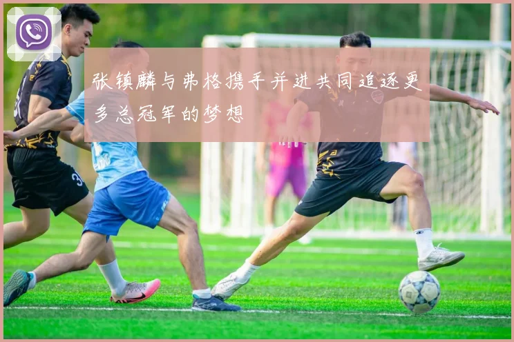 张镇麟与弗格携手并进共同追逐更多总冠军的梦想