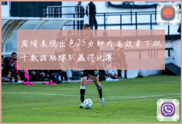 周琦表现出色25分钟内高效拿下双十数据助球队赢得比赛