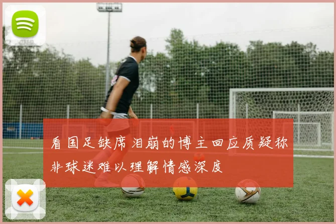 看国足缺席泪崩的博主回应质疑称非球迷难以理解情感深度