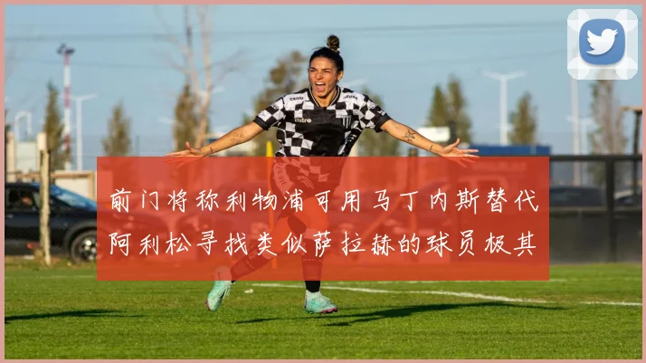 前门将称利物浦可用马丁内斯替代阿利松寻找类似萨拉赫的球员极其困难