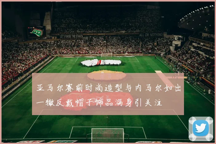 亚马尔赛前时尚造型与内马尔如出一辙反戴帽子饰品满身引关注