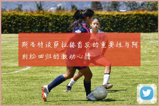 斯洛特谈萨拉赫首发的重要性与阿利松回归的激动心情