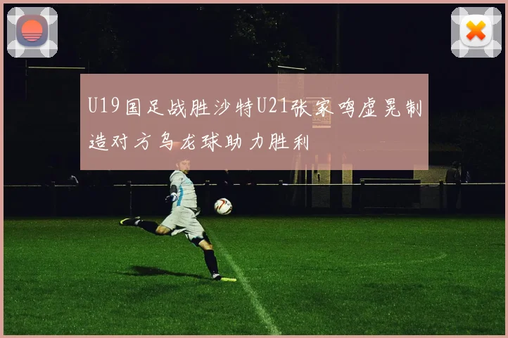 U19国足战胜沙特U21张家鸣虚晃制造对方乌龙球助力胜利