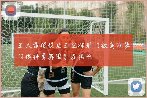王大雷退役后王钰栋射门被高准翼门线神勇解围引发热议