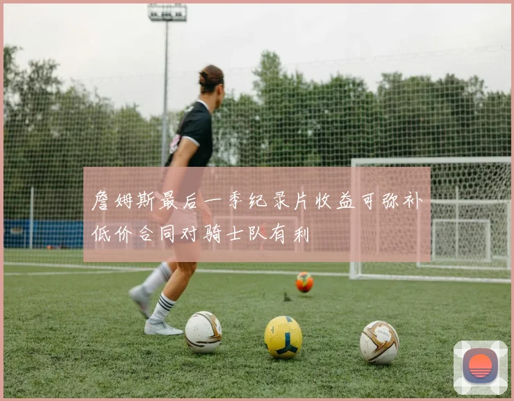 詹姆斯最后一季纪录片收益可弥补低价合同对骑士队有利