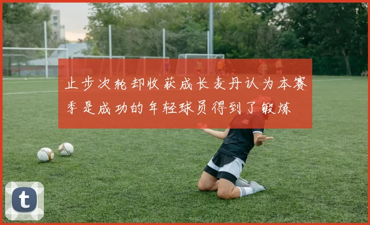 止步次轮却收获成长麦丹认为本赛季是成功的年轻球员得到了锻炼