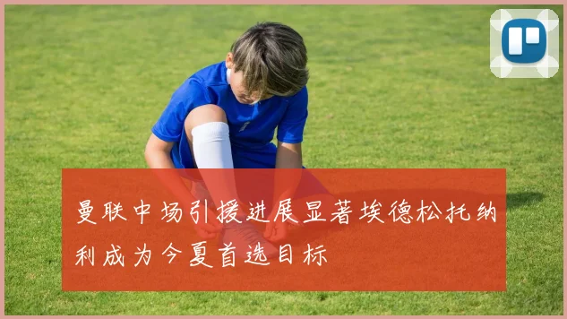 曼联中场引援进展显著埃德松托纳利成为今夏首选目标