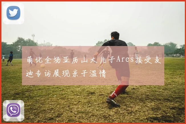萌化全场亚历山大儿子Ares接受麦迪专访展现亲子温情